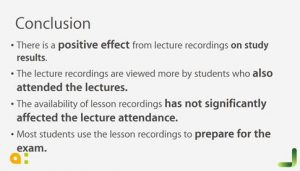 Conclusion, there is a positive effect from lecture recordings on study results. the lecture recordings are viewed more by students who also attended the lectures. The availability of lesson recordings has not significantly affected the lecture attendance. Most students use the lesson recordings to prepare for the exam.